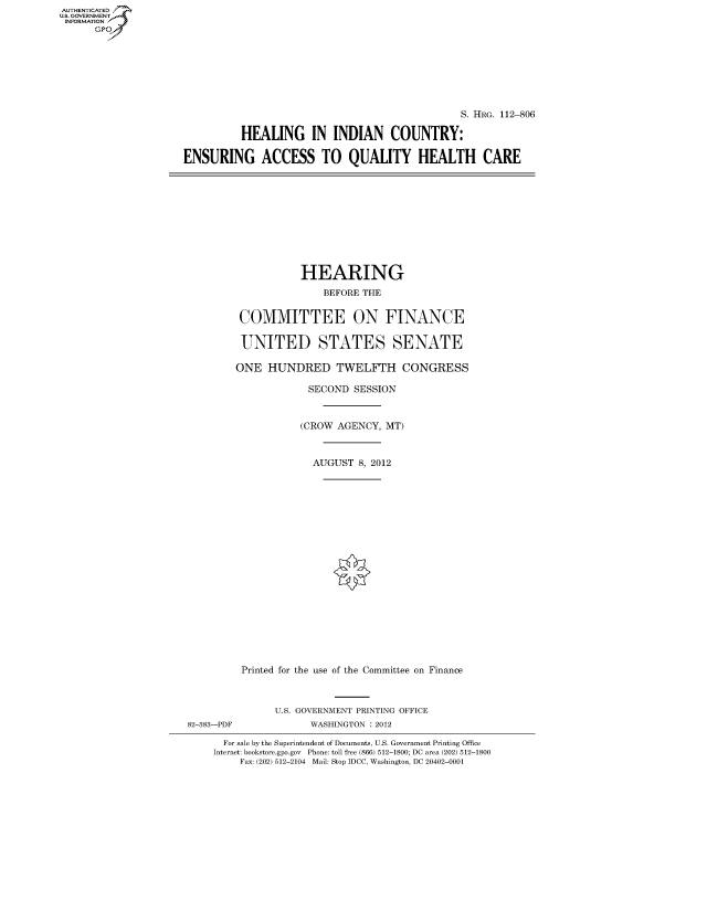 handle is hein.cbhear/fdsysapuq0001 and id is 1 raw text is: AUTHENTICATED
U.S. GOVERNMENT
INFORMATION
      Gp


                                               S. HRG. 112-806

          HEALING IN INDIAN COUNTRY:

ENSURING ACCESS TO QUALITY HEALTH CARE


                   HEARING
                       BEFORE THE


         COMMITTEE ON FINANCE

         UNITED STATES SENATE

         ONE HUNDRED TWELFTH CONGRESS

                     SECOND SESSION


                   (CROW AGENCY, MT)


                     AUGUST 8, 2012




















         Printed for the use of the Committee on Finance



               U.S. GOVERNMENT PRINTING OFFICE
82-383-PDF           WASHINGTON : 2012

      For sale by the Superintendent of Documents, U.S. Government Printing Office
    Internet: bookstore.gpo.gov Phone: toll free (866) 512-1800; DC area (202) 512-1800
         Fax: (202) 512-2104 Mail: Stop IDCC, Washington, DC 20402-0001


