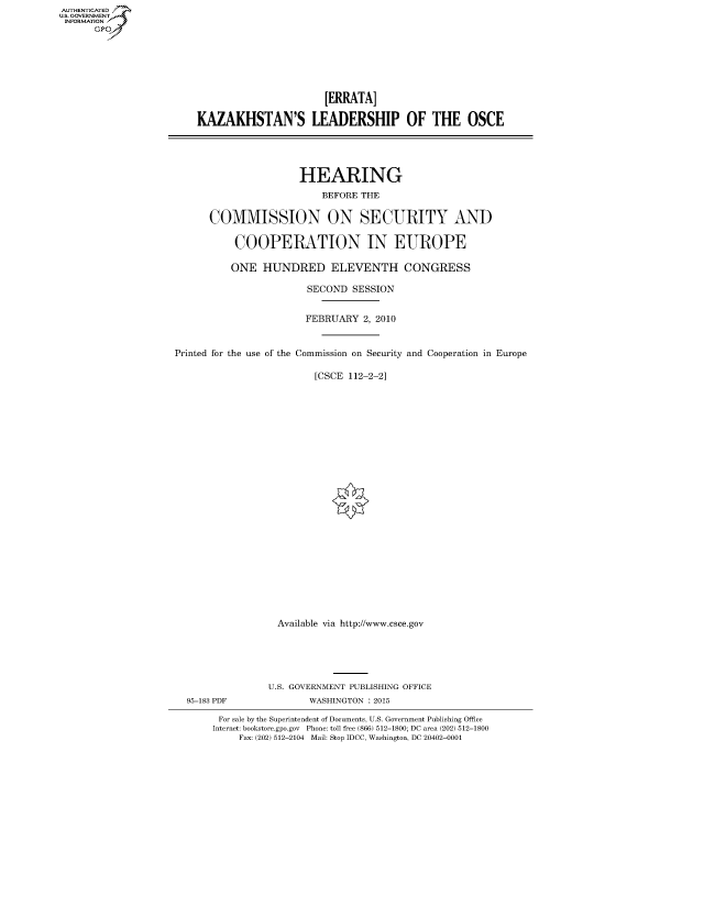 handle is hein.cbhear/fdsysaqfl0001 and id is 1 raw text is: AUTHENTICATED
U.S. GOVERNMENT
INFORMATION
      Gp


                           [ERRATA]

    KAZAKHSTAN'S LEADERSHIP OF THE OSCE




                      HEARING
                          BEFORE THE

      COMMISSION ON SECURITY AND

           COOPERATION IN EUROPE

           ONE HUNDRED ELEVENTH CONGRESS

                        SECOND SESSION


                        FEBRUARY 2, 2010


Printed for the use of the Commission on Security and Cooperation in Europe

                         [CSCE 112-2-2]
























                  Available via http://www.esce.gov





                  U.S. GOVERNMENT PUBLISHING OFFICE
  95-183 PDF            WASHINGTON : 2015

        For sale by the Superintendent of Documents, U.S. Government Publishing Office
        Internet: bookstore.gpo.gov Phone: toll free (866) 512-1800; DC area (202) 512-1800
           Fax: (202) 512-2104 Mail: Stop IDCC, Washington, DC 20402-0001


