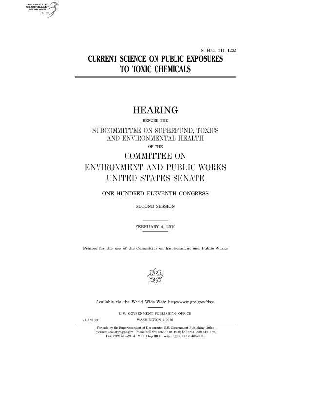 handle is hein.cbhear/fdsysaqft0001 and id is 1 raw text is: AUTHENTICATE
U.S. GOVERNMENT
INFORMATION
      Gp


                                         S. HRG. 111-1222

CURRENT SCIENCE ON PUBLIC EXPOSURES

            TO TOXIC CHEMICALS


                  HEARING

                      BEFORE THE

   SUBCOMMITTEE ON SUPERFUND, TOXICS

         AND ENVIRONMENTAL HEALTH
                        OF THE

               COMMITTEE ON

 ENVIRONMENT AND PUBLIC WORKS

        UNITED STATES SENATE


        ONE HUNDRED ELEVENTH CONGRESS


                   SECOND SESSION



                   FEBRUARY 4, 2010




Printed for the use of the Committee on Environment and Public Works











     Available via the World Wide Web: http://www.gpo.gov/fdsys

             U.S. GOVERNMENT PUBLISHING OFFICE
21-160PDF           WASHINGTON : 2016

     For sale by the Superintendent of Documents, U.S. Government Publishing Office
     Internet: bookstore.gpo.gov Phone: toll free (866) 512-1800; DC area (202) 512-1800
        Fax: (202) 512-2104 Mail: Stop IDCC, Washington, DC 20402-0001


