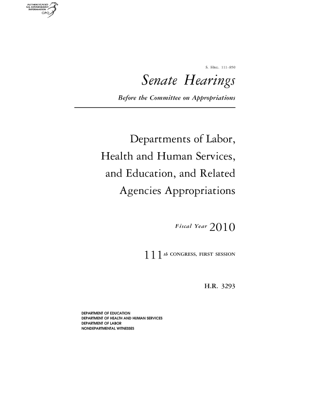 handle is hein.cbhear/fdsysaqhf0001 and id is 1 raw text is: AUTHETIATD
...=VRNMENT,%


                        S. HRG. 111-850

       Senate Hearings

Before the Committee on Appropriations


        Departments of Labor,

Health and Human Services,

and Education, and Related

     Agencies Appropriations



                     Fiscal Year 2010



            1 11th CONGRESS, FIRST SESSION



                             H.R. 3293


DEPARTMENT OF EDUCATION
DEPARTMENT OF HEALTH AND HUMAN SERVICES
DEPARTMENT OF LABOR
NONDEPARTMENTAL WITNESSES


