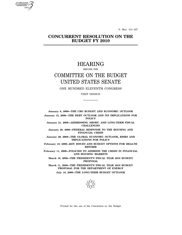 handle is hein.cbhear/fdsysaqhx0001 and id is 1 raw text is: AUTHENTICATEO
U.S. GOVERNMENT
INFORMATION
     GP







                                                         S. HRG. 111-107


                  CONCURRENT RESOLUTION ON THE
                               BUDGET FY 2010








                                  HEARING
                                     BEFORE THE


                      COMMITTEE ON THE BUDGET

                         UNITED STATES SENATE

                         ONE HUNDRED ELEVENTH CONGRESS

                                    FIRST SESSION





                  January 8, 2009-THE CBO BUDGET AND ECONOMIC OUTLOOK
                January 15, 2009-THE DEBT OUTLOOK AND ITS IMPLICATIONS FOR
                                       POLICY
                 January 21, 2009-ADDRESSING SHORT- AND LONG-TERM FISCAL
                                     CHALLENGES
                  January 28, 2009-FEDERAL RESPONSE TO THE HOUSING AND
                                   FINANCIAL CRISIS
                 January 29, 2009-THE GLOBAL ECONOMY: OUTLOOK, RISKS AND
                               IMPLICATIONS FOR POLICY
                February 10, 2009-KEY ISSUES AND BUDGET OPTIONS FOR HEALTH
                                      REFORM
                February 11, 2009-POLICIES TO ADDRESS THE CRISIS IN FINANCIAL
                                AND HOUSING MARKETS
                  March 10, 2009-THE PRESIDENT'S FISCAL YEAR 2010 BUDGET
                                      PROPOSAL
                  March 11, 2009-THE PRESIDENT'S FISCAL YEAR 2010 BUDGET
                        PROPOSAL FOR THE DEPARTMENT OF ENERGY
                        July 16, 2009-THE LONG-TERM BUDGET OUTLOOK


Printed for the use of the Committee on the Budget



