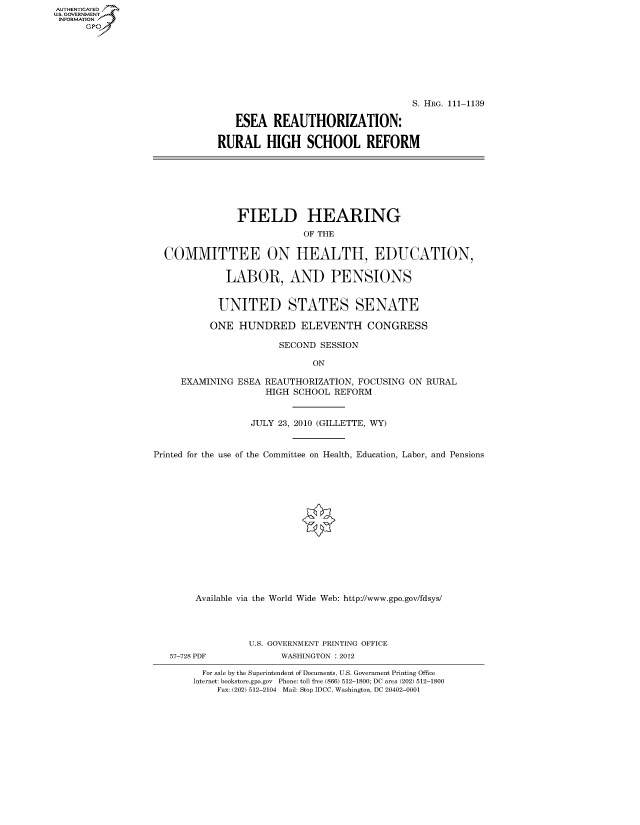 handle is hein.cbhear/fdsysaqmh0001 and id is 1 raw text is: AUTHENTICATED
U.S. GOVERNMENT
INFORMATION
      Gp


                                   S. HRG. 111-1139

   ESEA REAUTHORIZATION:

RURAL HIGH SCHOOL REFORM


               FIELD HEARING
                           OF THE

  COMMITTEE ON HEALTH, EDUCATION,

             LABOR, AND PENSIONS


             UNITED STATES SENATE

          ONE HUNDRED ELEVENTH CONGRESS

                       SECOND SESSION

                             ON

     EXAMINING ESEA REAUTHORIZATION, FOCUSING ON RURAL
                    HIGH SCHOOL REFORM


                  JULY 23, 2010 (GILLETTE, WY)


Printed for the use of the Committee on Health, Education, Labor, and Pensions















        Available via the World Wide Web: http://www.gpo.gov/fdsys/


57-728 PDF


U.S. GOVERNMENT PRINTING OFFICE
      WASHINGTON : 2012


  For sale by the Superintendent of Documents, U.S. Government Printing Office
Internet: bookstore.gpo.gov Phone: toll free (866) 512-1800; DC area (202) 512-1800
    Fax: (202) 512-2104 Mail: Stop IDCC, Washington, DC 20402-0001


