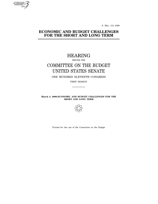 handle is hein.cbhear/fdsysaqpt0001 and id is 1 raw text is: AUTHENTICATE
U.S. GOVERNMENT
INFORMATION
    GP


                                  S. HRG. 111-1098


ECONOMIC AND BUDGET CHALLENGES
   FOR THE SHORT AND LONG TERM


              HEARING
                 BEFORE THE


   COMMITTEE ON THE BUDGET

      UNITED STATES SENATE

      ONE HUNDRED ELEVENTH CONGRESS

                FIRST SESSION





March 3, 2009-ECONOMIC AND BUDGET CHALLENGES FOR THE
            SHORT AND LONG TERM


Printed for the use of the Committee on the Budget


