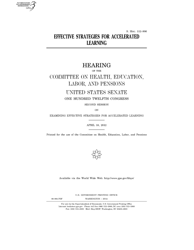 handle is hein.cbhear/fdsysaqtp0001 and id is 1 raw text is: AUTHENTICATED
U.S. GOVERNMENT
INFORMATION
      Gp


                                            S. HRG. 112-906

EFFECTIVE STRATEGIES FOR ACCELERATED

                    LEARNING


                      HEARING
                            OF THE

  COMMITTEE ON HEALTH, EDUCATION,

             LABOR, AND PENSIONS


             UNITED STATES SENATE

           ONE HUNDRED TWELFTH CONGRESS

                       SECOND SESSION

                              ON

  EXAMINING EFFECTIVE STRATEGIES FOR ACCELERATED LEARNING


                         APRIL 18, 2012


Printed for the use of the Committee on Health, Education, Labor, and Pensions















        Available via the World Wide Web: http://www.gpo.gov/fdsys/


90-994 PDF


U.S. GOVERNMENT PRINTING OFFICE
      WASHINGTON : 2014


  For sale by the Superintendent of Documents, U.S. Government Printing Office
Internet: bookstore.gpo.gov Phone: toll free (866) 512-1800; DC area (202) 512-1800
    Fax: (202) 512-2250 Mail: Stop SSOP, Washington, DC 20402-0001


