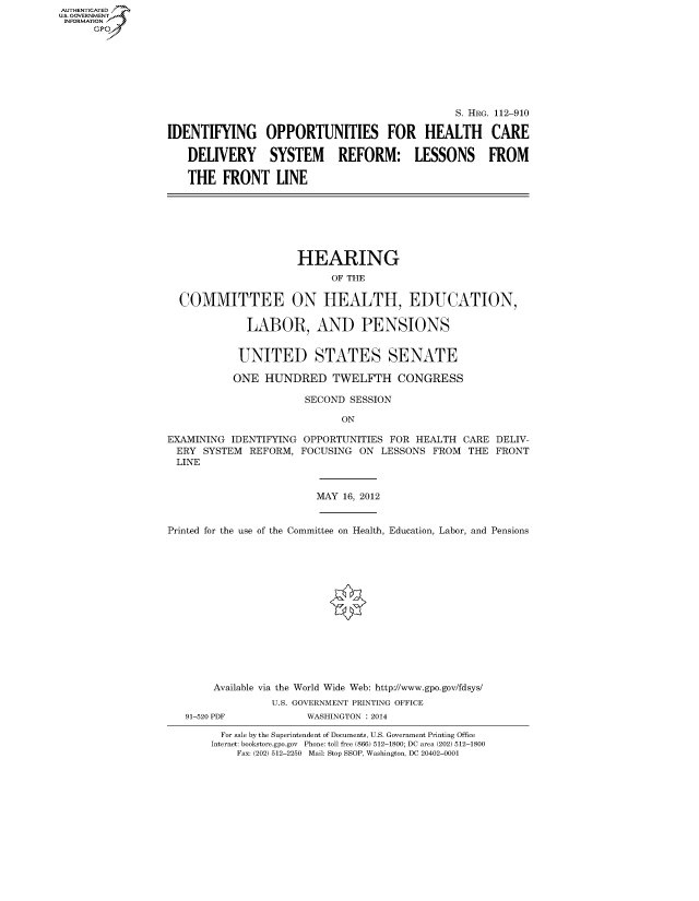 handle is hein.cbhear/fdsysaqtt0001 and id is 1 raw text is: AUTHENTICATED
U.S. GOVERNMENT
INFORMATION
      Gp


                                               S. HRG. 112-910

IDENTIFYING OPPORTUNITIES FOR HEALTH CARE

   DELIVERY SYSTEM REFORM: LESSONS FROM

   THE FRONT LINE


                     HEARING
                           OF THE

  COMMITTEE ON HEALTH, EDUCATION,

             LABOR, AND PENSIONS


             UNITED STATES SENATE

           ONE HUNDRED TWELFTH CONGRESS

                       SECOND SESSION

                             ON

EXAMINING IDENTIFYING OPPORTUNITIES FOR HEALTH CARE DELIV-
ERY SYSTEM REFORM, FOCUSING ON LESSONS FROM THE FRONT
LINE


MAY 16, 2012


Printed for the use of the Committee on Health, Education, Labor, and Pensions















        Available via the World Wide Web: http://www.gpo.gov/fdsys/
                 U.S. GOVERNMENT PRINTING OFFICE
   91-520 PDF          WASHINGTON : 2014


  For sale by the Superintendent of Documents, U.S. Government Printing Office
Internet: bookstore.gpo.gov Phone: toll free (866) 512-1800; DC area (202) 512-1800
    Fax: (202) 512-2250 Mail: Stop SSOP, Washington, DC 20402-0001


