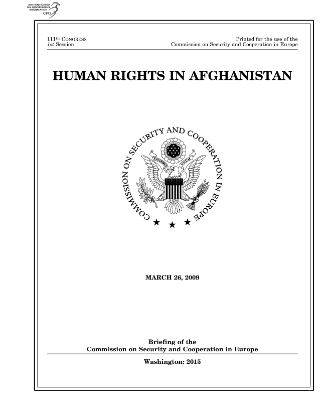 handle is hein.cbhear/fdsysaqvi0001 and id is 1 raw text is: 




111th CONGRESS
1st Session


                  Printed for the use of the
Commission on Security and Cooperation in Europe


HUMAN RIGHTS IN AFGHANISTAN








                          yio-,- AND) Co


                     0


                     c                00















                         MARCH   26, 2009









                         Briefing of the
         Commission  on Security and Cooperation in Europe


Washington: 2015


AUT-ENTICATED
US. GOVERNMENT
INFORMATION
    GP


