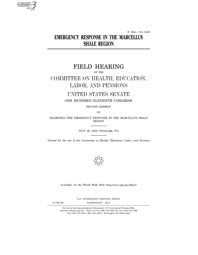 handle is hein.cbhear/fdsysaqvp0001 and id is 1 raw text is: AUT-ENTICATED
US. GOVERNMENT
INFORMATION
      GP


                                           S. HRG. 111-1148

EMERGENCY RESPONSE IN THE MARCELLUS

                 SHALE REGION


               FIELD HEARING
                           OF THE

  COMMITTEE ON HEALTH, EDUCATION,

             LABOR, AND PENSIONS


             UNITED STATES SENATE

          ONE   HUNDRED ELEVENTH CONGRESS

                       SECOND SESSION

                             ON

 EXAMINING THE  EMERGENCY  RESPONSE IN THE MARCELLUS  SHALE
                           REGION


                  JULY 26, 2010 (Pittsburgh, PA)


Printed for the use of the Committee on Health, Education, Labor, and Pensions















        Available via the World Wide Web: http://www.gpo.gov/fdsys/


76-709 PDF


U.S. GOVERNMENT PRINTING OFFICE
      WASHINGTON : 2012


  For sale by the Superintendent of Documents, U.S. Government Printing Office
Internet: bookstore.gpo.gov Phone: toll free (866) 512-1800; DC area (202) 512-1800
    Fax: (202) 512-2104 Mail: Stop IDCC, Washington, DC 20402-0001


