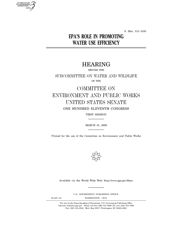 handle is hein.cbhear/fdsysaqxr0001 and id is 1 raw text is: AUT-ENTICATED
US. GOVERNMENT
INFORMATION
      GP


                                  S. HRG. 111-1183

EPA'S   ROLE   IN  PROMOTING

  WATER USE EFFICIENCY


                   HEARING
                      BEFORE THE

  SUBCOMMITTEE ON WATER AND WILDLIFE
                        OF THE


                COMMITTEE ON

 ENVIRONMENT AND PUBLIC WORKS

         UNITED STATES SENATE

       ONE   HUNDRED ELEVENTH CONGRESS

                     FIRST SESSION



                     MARCH 31, 2009



Printed for the use of the Committee on Environment and Public Works
















     Available via the World Wide Web: http://www.gpo.gov/fdsys




             U.S. GOVERNMENT PUBLISHING OFFICE
94-025 PDF          WASHINGTON : 2015

     For sale by the Superintendent of Documents, U.S. Government Publishing Office
     Internet: bookstore.gpo.gov Phone: toll free (866) 512-1800; DC area (202) 512-1800
         Fax: (202) 512-2104 Mail: Stop IDCC, Washington, DC 20402-0001


