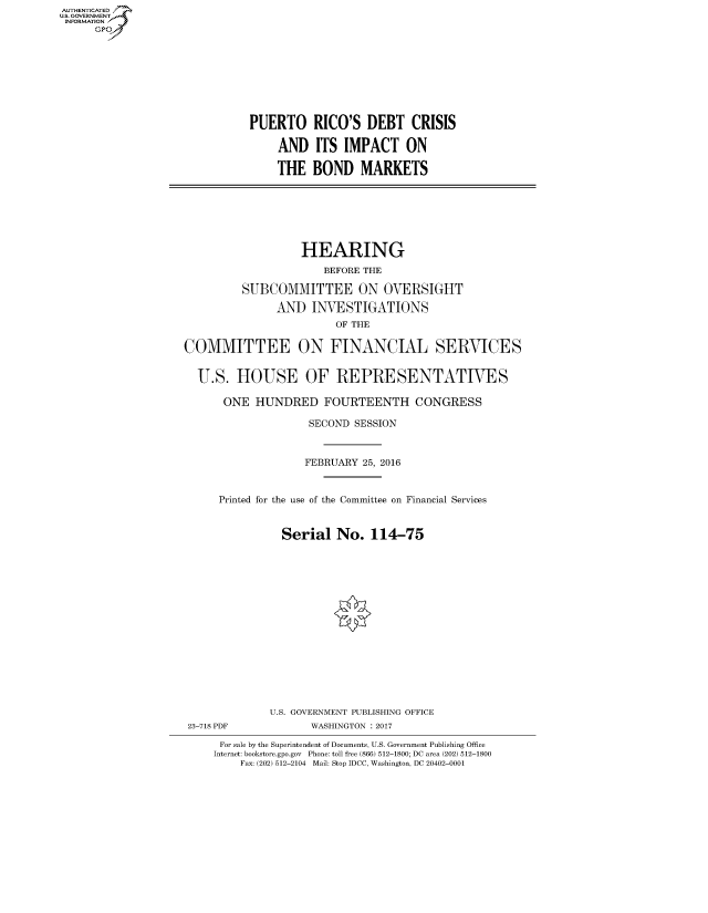 handle is hein.cbhear/fdsysaral0001 and id is 1 raw text is: AUT-ENTICATED
US. GOVERNMENT
INFORMATION
      GP









                              PUERTO RICO'S DEBT CRISIS

                                   AND   ITS IMPACT ON

                                   THE  BOND MARKETS







                                      HEARING
                                          BEFORE THE

                             SUBCOMMITTEE ON OVERSIGHT

                                  AND   INVESTIGATIONS
                                            OF THE

                    COMMITTEE ON FINANCIAL SERVICES


                      U.S.  HOUSE OF REPRESENTATIVES

                          ONE  HUNDRED FOURTEENTH CONGRESS

                                        SECOND SESSION



                                        FEBRUARY 25, 2016


                         Printed for the use of the Committee on Financial Services


                                   Serial   No.  114-75
















                                 U.S. GOVERNMENT PUBLISHING OFFICE
                    23-718 PDF          WASHINGTON : 2017

                         For sale by the Superintendent of Documents, U.S. Government Publishing Office
                         Internet: bookstore.gpo.gov Phone: toll free (866) 512-1800; DC area (202) 512-1800
                             Fax: (202) 512-2104 Mail: Stop IDCC, Washington, DC 20402-0001


