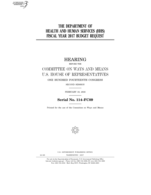 handle is hein.cbhear/fdsysarer0001 and id is 1 raw text is: AUT-ENTICATED
US. GOVERNMENT
INFORMATION
      GP


         THE   DEPARTMENT OF

HEALTH AND HUMAN SERVICES (HHS)

FISCAL   YEAR 2017 BUDGET REQUEST


                HEARING
                    BEFORE THE


COMMITTEE ON WAYS AND MEANS

U.S.  HOUSE OF REPRESENTATIVES

    ONE  HUNDRED FOURTEENTH CONGRESS

                  SECOND SESSION


                  FEBRUARY 10, 2016



           Serial   No.   114-FCO9


    Printed for the use of the Committee on Ways and Means


             U.S. GOVERNMENT PUBLISHING OFFICE
22-185              WASHINGTON : 2017

     For sale by the Superintendent of Documents, U.S. Government Publishing Office
     Internet: bookstore.gpo.gov Phone: toll free (866) 512-1800; DC area (202) 512-1800
        Fax: (202) 512-2104 Mail: Stop IDCC, Washington, DC 20402-0001


