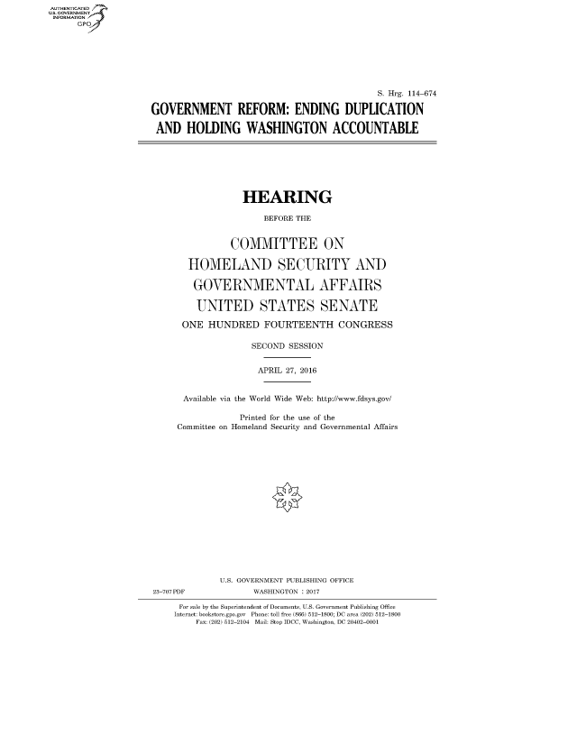 handle is hein.cbhear/fdsysarho0001 and id is 1 raw text is: AUT-ENTICATED
US. GOVERNMENT
INFORMATION
      GP


                                             S. Hrg. 114-674

GOVERNMENT REFORM: ENDING DUPLICATION

AND HOLDING WASHINGTON ACCOUNTABLE


                  HEARING

                      BEFORE THE


               COMMITTEE ON

       HOMELAND SECURITY AND

       GOVERNMENTAL AFFAIRS

         UNITED STATES SENATE

      ONE  HUNDRED FOURTEENTH CONGRESS

                   SECOND  SESSION


                     APRIL 27, 2016


      Available via the World Wide Web: http://www.fdsys.gov/

                 Printed for the use of the
     Committee on Homeland Security and Governmental Affairs


















             U.S. GOVERNMENT PUBLISHING OFFICE
23-707PDF           WASHINGTON : 2017

     For sale by the Superintendent of Documents, U.S. Government Publishing Office
     Internet: bookstore.gpo.gov Phone: toll free (866) 512-1800; DC area (202) 512-1800
        Fax: (202) 512-2104 Mail: Stop IDCC, Washington, DC 20402-0001


