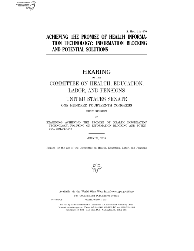 handle is hein.cbhear/fdsysarhv0001 and id is 1 raw text is: AUT-ENTICATED
US. GOVERNMENT
INFORMATION
      GP







                                                                S. HRG. 114-670

                 ACHIEVING THE PROMISE OF HEALTH INFORMA-

                     TION   TECHNOLOGY: INFORMATION BLOCKING

                     AND   POTENTIAL SOLUTIONS







                                      HEARING
                                            OF THE

                   COMMITTEE ON HEALTH, EDUCATION,

                              LABOR, AND PENSIONS


                              UNITED STATES SENATE

                          ONE  HUNDRED FOURTEENTH CONGRESS

                                         FIRST SESSION

                                             ON

                 EXAMINING  ACHIEVING  THE  PROMISE  OF HEALTH  INFORMATION
                   TECHNOLOGY, FOCUSING  ON INFORMATION BLOCKING AND  POTEN-
                   TIAL SOLUTIONS


                                         JULY 23, 2015


                 Printed for the use of the Committee on Health, Education, Labor, and Pensions















                         Available via the World Wide Web: http://www.gpo.gov/fdsys/
                                 U.S. GOVERNMENT PUBLISHING OFFICE
                    95-737 PDF          WASHINGTON : 2017

                         For sale by the Superintendent of Documents, U.S. Government Publishing Office
                         Internet: bookstore.gpo.gov Phone: toll free (866) 512-1800; DC area (202) 512-1800
                             Fax: (202) 512-2104 Mail: Stop IDCC, Washington, DC 20402-0001



