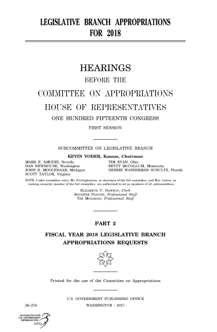 handle is hein.cbhear/fdsysarmj0001 and id is 1 raw text is: 




LEGISLATIVE BRANCH APPROPRIATIONS

                   FOR 2018


                     HEARINGS


                       BEFORE THE


     COMMITTEE ON APPROPRIATIONS


        HOUSE OF REPRESENTATIVES

          ONE   HUNDRED FIFTEENTH CONGRESS

                        FIRST SESSION




             SUBCOMMITTEE  ON LEGISLATIVE BRANCH

                KEVIN  YODER, Kansas, Chairman
MARK E. AMODEI, Nevada          TIM RYAN, Ohio
DAN NEWHOUSE, Washington        BETTY McCOLLUM, Minnesota
JOHN R. MOOLENAAR, Michigan     DEBBIE WASSERMAN SCHULTZ, Florida
SCOTT TAYLOR, Virginia
NOTE: Under committee rules, Mr. Frelinghuysen, as chairman of the full committee, and Mrs. Lowey, as
ranking minority member of the full committee, are authorized to sit as members of all subcommittees.
                     ELIZABETH C. DAWSON, Clerk
                   JENNIFER PANONE, Professional Staff
                   TIM MONAHAN, Professional Staff





                           PART   2


        FISCAL   YEAR  2018  LEGISLATIVE BRANCH

               APPROPRIATIONS REQUESTS


26-276


Printed for the use of the Committee on Appropriations



      U.S. GOVERNMENT PUBLISHING OFFICE
              WASHINGTON : 2017


AUTHENTICATED
uS. GOVERNMENT
INFORMATION
      GPO'


