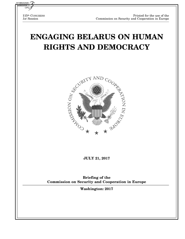 handle is hein.cbhear/fdsysarnm0001 and id is 1 raw text is: 



115th CONGRESS
1st Session


               Printed for the use of the
Commission on Security and Cooperation in Europe


ENGAGING BELARUS ON HUMAN


     RIGHTS AND DEMOCRACY


A   \




    .  ... .. .. ..


               JULY 21, 2017





               Briefing of the
Commission on Security and Cooperation in Europe


Washington: 2017


AUTHENTICATED


-N













    N


