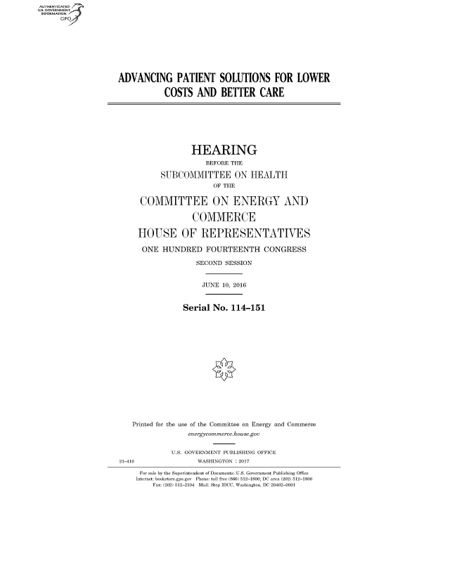 handle is hein.cbhear/fdsysarom0001 and id is 1 raw text is: AUT-ENTICATED
US. GOVERNMENT
INFORMATION
      GP


ADVANCING PATIENT SOLUTIONS FOR LOWER

            COSTS   AND   BETTER CARE


               HEARING

                   BEFORE THE

       SUBCOMMITTEE ON HEALTH
                    OF THE


  COMMITTEE ON ENERGY AND


               COMMERCE

 HOUSE OF REPRESENTATIVES

 ONE HUNDRED FOURTEENTH CONGRESS

                SECOND  SESSION



                  JUNE 10, 2016



             Serial No.  114-151



















Printed for the use of the Committee on Energy and Commerce
              energycommerce.house.gov


21-410


U.S. GOVERNMENT PUBLISHING OFFICE
       WASHINGTON : 2017


For sale by the Superintendent of Documents, U.S. Government Publishing Office
Internet: bookstore.gpo.gov Phone: toll free (866) 512-1800; DC area (202) 512-1800
    Fax: (202) 512-2104 Mail: Stop IDCC, Washington, DC 20402-0001


