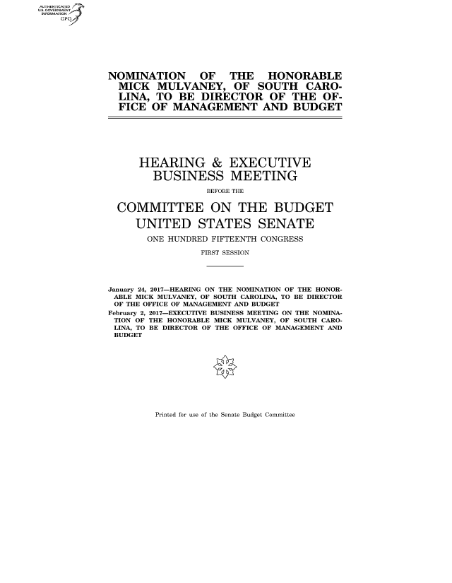 handle is hein.cbhear/fdsysarrt0001 and id is 1 raw text is: AUT-ENTICATED
US. GOVERNMENT
INFORMATION
    GP








             NOMINATION OF THE HONORABLE
               MICK   MULVANEY, OF SOUTH CARO-
               LINA,  TO  BE  DIRECTOR OF THE OF-
               FICE  OF  MANAGEMENT AND BUDGET








                  HEARING & EXECUTIVE

                     BUSINESS MEETING

                               BEFORE THE


              COMMITTEE ON THE BUDGET

                  UNITED STATES SENATE

                    ONE HUNDRED FIFTEENTH CONGRESS

                              FIRST SESSION





             January 24, 2017-HEARING ON THE NOMINATION OF THE HONOR-
             ABLE MICK MULVANEY, OF SOUTH CAROLINA, TO BE DIRECTOR
             OF THE OFFICE OF MANAGEMENT AND BUDGET
             February 2, 2017-EXECUTIVE BUSINESS MEETING ON THE NOMINA-
             TION OF THE HONORABLE MICK MULVANEY, OF SOUTH CARO-
             LINA, TO BE DIRECTOR OF THE OFFICE OF MANAGEMENT AND
             BUDGET


Printed for use of the Senate Budget Committee


