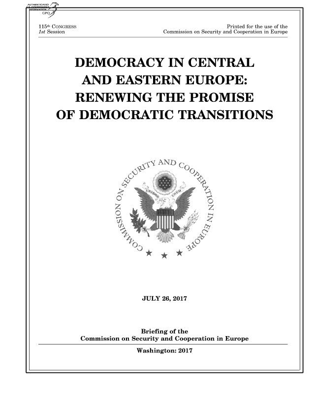 handle is hein.cbhear/fdsysarrz0001 and id is 1 raw text is: AUTHENTICATED/
   GPO

   115th CONGRESS                        Printed for the use of the
   1st Session              Commission on Security and Cooperation in Europe




          DEMOCRACY IN CENTRAL

          AND EASTERN EUROPE:

          RENEWING THE PROMISE

      OF   DEMOCRATIC TRANSITIONS


























                       JULY 26, 2017




                       Briefing of the
           Commission on Security and Cooperation in Europe

                      Washington: 2017


