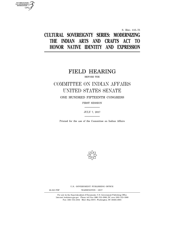 handle is hein.cbhear/fdsysarsi0001 and id is 1 raw text is: AUT-ENTICATED
US. GOVERNMENT
INFORMATION
      GP


                                                S. HRG. 115-75

CULTURAL SOVEREIGNTY SERIES: MODERNIZING

   THE INDIAN ARTS AND CRAFTS ACT TO

   HONOR NATIVE IDENTITY AND EXPRESSION


            FIELD HEARING

                      BEFORE THE


   COMMITTEE ON INDIAN AFFAIRS


         UNITED STATES SENATE

       ONE  HUNDRED FIFTEENTH CONGRESS

                    FIRST SESSION



                    JULY  7, 2017



      Printed for the use of the Committee on Indian Affairs


























             U.S. GOVERNMENT PUBLISHING OFFICE
26-821 PDF          WASHINGTON : 2017

     For sale by the Superintendent of Documents, U.S. Government Publishing Office
     Internet: bookstore.gpo.gov Phone: toll free (866) 512-1800; DC area (202) 512-1800
        Fax: (202) 512-2104 Mail: Stop IDCC, Washington, DC 20402-0001


