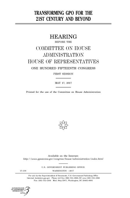 handle is hein.cbhear/fdsysaruv0001 and id is 1 raw text is: 



               TRANSFORMING GPO FOR THE

               21ST CENTURY AND BEYOND






                         HEARING
                             BEFORE THE


                COMMITTEE ON HOUSE

                     ADMINISTRATION

           HOUSE OF REPRESENTATIVES

             ONE   HUNDRED FIFTEENTH CONGRESS

                            FIRST SESSION


                            MAY  17, 2017


          Printed for the use of the Committee on House Administration























                        Available on the Internet:
        http:/ /www.gpoaccess.gov/congress/house/administration/index.html


                    U.S. GOVERNMENT PUBLISHING OFFICE
      27-218               WASHINGTON : 2017

           For sale by the Superintendent of Documents, U.S. Government Publishing Office
           Internet: bookstore.gpo.gov Phone: toll free (866) 512-1800; DC area (202) 512-1800
               Fax: (202) 512-2104 Mail: Stop IDCC, Washington, DC 20402-0001


AUTHENTICATED
uS. GOVERNMENT
INFORMATION
      GPO'


