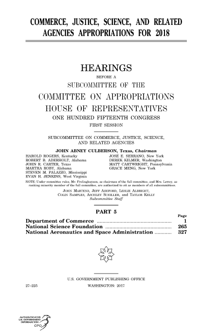 handle is hein.cbhear/fdsysaruw0001 and id is 1 raw text is: 




    COMMERCE, JUSTICE, SCIENCE, AND RELATED

         AGENCIES APPROPRIATIONS FOR 2018







                       HEARINGS

                             BEFORE A

                   SUBCOMMITTEE OF THE


        COMMITTEE ON APPROPRIATIONS


          HOUSE OF REPRESENTATIVES

             ONE  HUNDRED FIFTEENTH CONGRESS

                           FIRST SESSION


           SUBCOMMITTEE  ON  COMMERCE, JUSTICE, SCIENCE,
                      AND  RELATED AGENCIES

              JOHN  ABNEY CULBERSON,  Texas, Chairman
   HAROLD ROGERS, Kentucky        JOSE E. SERRANO, New York
   ROBERT B. ADERHOLT, Alabama    DEREK KILMER, Washington
   JOHN R. CARTER, Texas          MATT CARTWRIGHT, Pennsylvania
   MARTHA ROBY, Alabama           GRACE MENG, New York
   STEVEN M. PALAZZO, Mississippi
   EVAN H. JENKINS, West Virginia
   NOTE: Under committee rules, Mr. Frelinghuysen, as chairman of the full committee, and Mrs. Lowey, as
   ranking minority member of the full committee, are authorized to sit as members of all subcommittees.
                 JOHN MARTENS, JEFF ASHFORD, LESLIE ALBRIGHT,
               COLIN SAMPLES, ASCHLEY SCHILLER, and TAYLOR KELLY
                           Subcommittee Staff


                             PART   5
                                                            Page
   Department  of Commerce      ..................... ...........  1
   National Science Foundation     .................... ......  265
   National Aeronautics  and Space Administration  ............  327










                  U.S. GOVERNMENT PUBLISHING OFFICE
   27-225                 WASHINGTON: 2017






AUTHENTICATED
uS. GOVERNMENT
INFORMATION'
      GPO'


