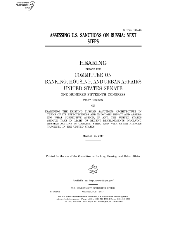 handle is hein.cbhear/fdsysarvd0001 and id is 1 raw text is: AUT-ENTICATED
U.S. GOVERNMENT
INFORMATION
      GP


                                              S. HRG. 115-15

ASSESSING U.S. SANCTIONS ON RUSSIA: NEXT

                        STEPS


HEARING


                          BEFORE THE

                   COMMITTEE ON

BANKING, HOUSING, AND URBAN AFFAIRS

            UNITED STATES SENATE

          ONE  HUNDRED FIFTEENTH CONGRESS

                        FIRST SESSION

                             ON

EXAMINING  THE  EXISTING RUSSIAN  SANCTIONS  ARCHITECTURE  IN
  TERMS OF ITS EFFECTIVENESS AND ECONOMIC  IMPACT AND ASSESS-
  ING WHAT   CORRECTIVE  ACTION, IF ANY,  THE  UNITED  STATES
  SHOULD  TAKE IN  LIGHT OF  RECENT  DEVELOPMENTS   INVOLVING
  RUSSIA'S ACTIONS IN UKRAINE, SYRIA, AND WITH CYBER ATTACKS
  TARGETED IN THE UNITED STATES


                        MARCH  15, 2017







 Printed for the use of the Committee on Banking, Housing, and Urban Affairs








                  Available at: http://www.fdsys.gov/


                  U.S. GOVERNMENT PUBLISHING OFFICE


25-434 PDF


WASHINGTON : 2017


For sale by the Superintendent of Documents, U.S. Government Publishing Office
Internet: bookstore.gpo.gov Phone: toll free (866) 512-1800; DC area (202) 512-1800
    Fax: (202) 512-2104 Mail: Stop IDCC, Washington, DC 20402-0001


