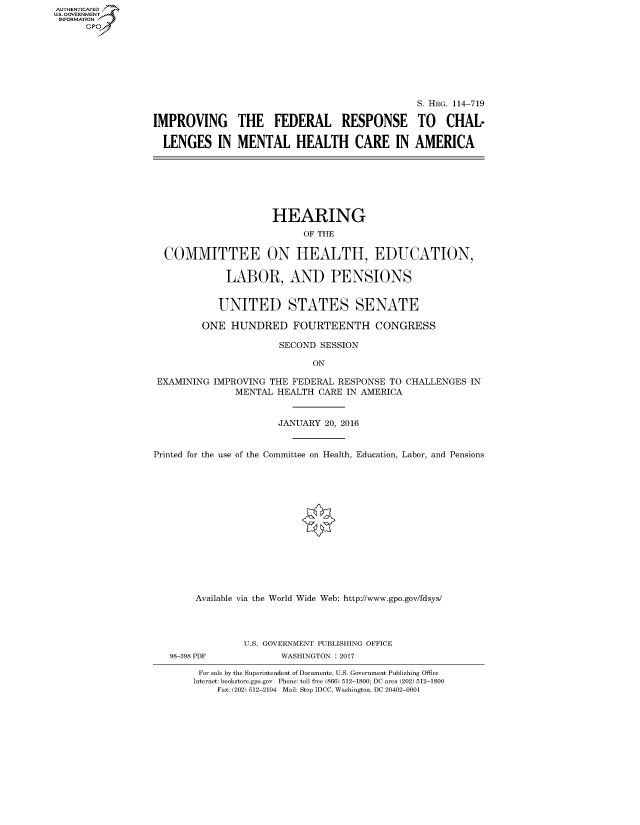 handle is hein.cbhear/fdsysarwp0001 and id is 1 raw text is: AUT-ENTICATED
U.S. GOVERNMENT
INFORMATION
      GP


                                               S. HRG. 114-719

IMPROVING THE FEDERAL RESPONSE TO CHAL-

  LENGES IN MENTAL HEALTH CARE IN AMERICA


                     HEARING
                           OF THE

  COMMITTEE ON HEALTH, EDUCATION,

             LABOR, AND PENSIONS


             UNITED STATES SENATE

         ONE  HUNDRED FOURTEENTH CONGRESS

                       SECOND SESSION

                             ON

 EXAMINING IMPROVING THE FEDERAL RESPONSE TO CHALLENGES  IN
               MENTAL HEALTH  CARE IN AMERICA


                      JANUARY  20, 2016


Printed for the use of the Committee on Health, Education, Labor, and Pensions















        Available via the World Wide Web: http://www.gpo.gov/fdsys/


98-398 PDF


U.S. GOVERNMENT PUBLISHING OFFICE
       WASHINGTON : 2017


For sale by the Superintendent of Documents, U.S. Government Publishing Office
Internet: bookstore.gpo.gov Phone: toll free (866) 512-1800; DC area (202) 512-1800
    Fax: (202) 512-2104 Mail: Stop IDCC, Washington, DC 20402-0001


