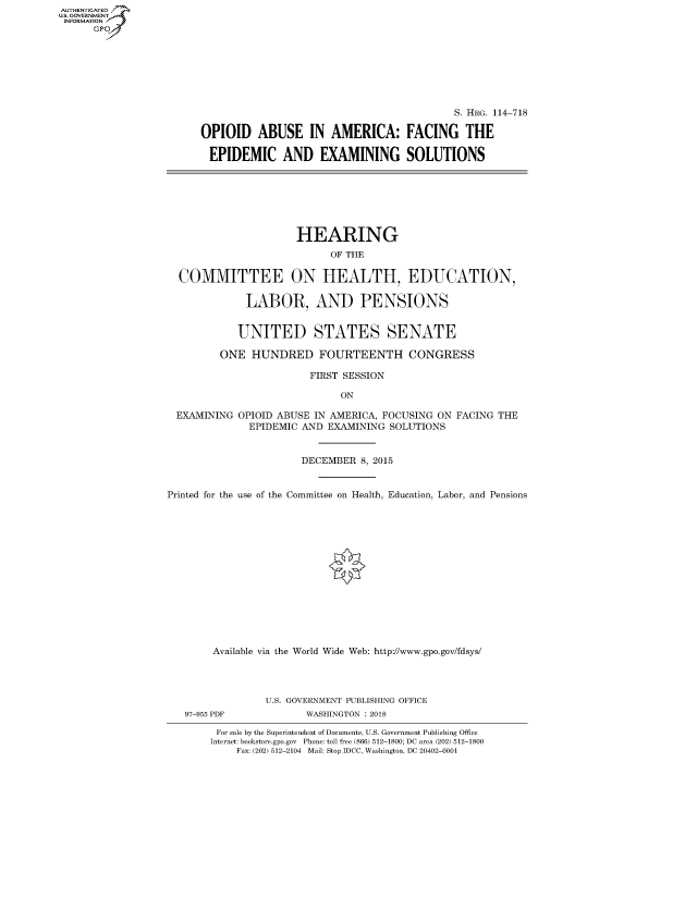 handle is hein.cbhear/fdsysasai0001 and id is 1 raw text is: AUT-ENTICATED
US. GOVERNMENT
INFORMATION
      GP


                                          S. HRG. 114-718

OPIOID ABUSE IN AMERICA: FACING THE

EPIDEMIC AND EXAMINING SOLUTIONS


                      HEARING
                           OF THE

  COMMITTEE ON HEALTH, EDUCATION,

             LABOR, AND PENSIONS


             UNITED STATES SENATE

         ONE  HUNDRED FOURTEENTH CONGRESS

                        FIRST SESSION

                             ON

  EXAMINING OPIOID ABUSE IN AMERICA, FOCUSING ON FACING THE
              EPIDEMIC AND EXAMINING SOLUTIONS


                      DECEMBER  8, 2015


Printed for the use of the Committee on Health, Education, Labor, and Pensions















        Available via the World Wide Web: http://www.gpo.gov/fdsys/


97-955 PDF


U.S. GOVERNMENT PUBLISHING OFFICE
       WASHINGTON : 2018


For sale by the Superintendent of Documents, U.S. Government Publishing Office
Internet: bookstore.gpo.gov Phone: toll free (866) 512-1800; DC area (202) 512-1800
    Fax: (202) 512-2104 Mail: Stop IDCC, Washington, DC 20402-0001


