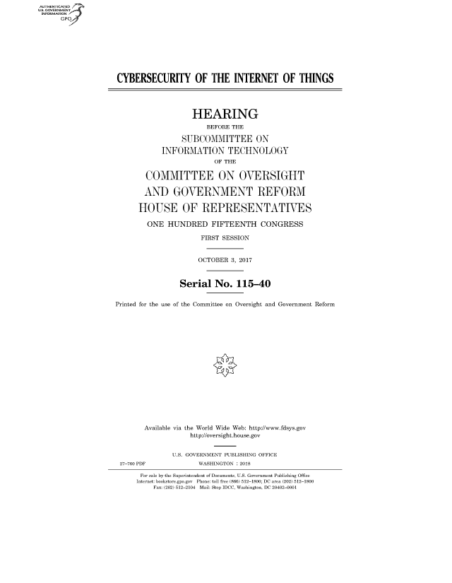 handle is hein.cbhear/fdsysascf0001 and id is 1 raw text is: AUT-ENTICATED
US. GOVERNMENT
INFORMATION
      GP


CYBERSECURITY OF THE INTERNET OF THINGS




                   HEARING
                       BEFORE THE

                 SUBCOMMITTEE ON

            INFORMATION TECHNOLOGY
                         OF THE

        COMMITTEE ON OVERSIGHT

        AND GOVERNMENT REFORM

      HOUSE OF REPRESENTATIVES

        ONE  HUNDRED FIFTEENTH CONGRESS

                      FIRST SESSION


                      OCTOBER 3, 2017



                Serial   No.   115-40


Printed for the use of the Committee on Oversight and Government Reform


















       Available via the World Wide Web: http://www.fdsys.gov
                   http://oversight.house.gov


27-760 PDF


U.S. GOVERNMENT PUBLISHING OFFICE
       WASHINGTON : 2018


For sale by the Superintendent of Documents, U.S. Government Publishing Office
Internet: bookstore.gpo.gov Phone: toll free (866) 512-1800; DC area (202) 512-1800
    Fax: (202) 512-2104 Mail: Stop IDCC, Washington, DC 20402-0001


