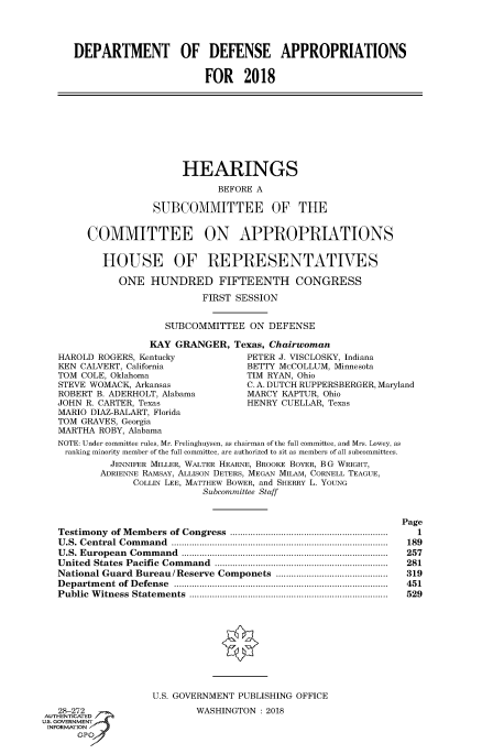 handle is hein.cbhear/fdsysascx0001 and id is 1 raw text is: 




      DEPARTMENT OF DEFENSE APPROPRIATIONS


                             FOR   2018









                         HEARINGS

                               BEFORE A

                   SUBCOMMITTEE OF THE


        COMMITTEE ON APPROPRIATIONS


           HOUSE OF REPRESENTATIVES

             ONE   HUNDRED FIFTEENTH CONGRESS

                            FIRST SESSION


                      SUBCOMMITTEE  ON  DEFENSE

                   KAY GRANGER,   Texas, Chairwoman
   HAROLD ROGERS, Kentucky          PETER J. VISCLOSKY, Indiana
   KEN CALVERT, California          BETTY McCOLLUM, Minnesota
   TOM COLE, Oklahoma               TIM RYAN, Ohio
   STEVE WOMACK, Arkansas           C. A. DUTCH RUPPERSBERGER, Maryland
   ROBERT B. ADERHOLT, Alabama      MARCY KAPTUR, Ohio
   JOHN R. CARTER, Texas            HENRY CUELLAR, Texas
   MARIO DIAZ-BALART, Florida
   TOM GRAVES, Georgia
   MARTHA ROBY, Alabama
   NOTE: Under committee rules, Mr. Frelinghuysen, as chairman of the full committee, and Mrs. Lowey, as
   ranking minority member of the full committee, are authorized to sit as members of all subcommittees.
            JENNIFER MILLER, WALTER HEARNE, BROOKE BOYER, BG WRIGHT,
          ADRIENNE RAMSAY, ALLISON DETERS, MEGAN MILAM, CORNELL TEAGUE,
                COLLIN LEE, MATTHEw BOWER, and SHERRY L. YOUNG
                            Subcommittee Staff


                                                               Page
   Testimony of M embers  of Congress  ..............................................................  1
   U .S. Central Com m and  .....................................................................................  189
   U .S. European  Com m and  .................................................................................  257
   United States Pacific  Com m and  ....................................................................  281
   National Guard Bureau/Reserve Componets ............................................  319
   D epartm ent  of  D efense  ....................................................................................  451
   Public W itness  Statem ents  ..............................................................................  529










                   U.S. GOVERNMENT PUBLISHING OFFICE
   2 272                   WASHINGTON: 2018
AUT-EN I.ATED
uS. GOVERNMENT
INFORMATION
      GPO'


