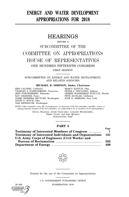 handle is hein.cbhear/fdsysasda0001 and id is 1 raw text is: 




ENERGY AND WATER DEVELOPMENT

      APPROPRIATIONS FOR 2018


     HEARINGS

           BEFORE A

SUBCOMMITTEE OF THE


     COMMITTEE ON APPROPRIATIONS


        HOUSE OF REPRESENTATIVES

          ONE   HUNDRED FIFTEENTH CONGRESS

                        FIRST SESSION


      SUBCOMMITTEE  ON  ENERGY AND  WATER DEVELOPMENT,
                    AND RELATED  AGENCIES

             MICHAEL  K. SIMPSON, Idaho, Chairman
KEN CALVERT, California         MARCY KAPTUR, Ohio
CHARLES J. FLEISCHMANN, Tennessee PETER J. VISCLOSKY, Indiana
JEFF FORTENBERRY, Nebraska      DEBBIE WASSERMAN SCHULTZ, Florida
KAY GRANGER, Texas              PETE AGUILAR, California
JAIME HERRERA BEUTLER, Washington JOSE E. SERRANO, New York
DAVID P. JOYCE, Ohio
DAN NEWHOUSE, Washington
NOTE: Under committee rules, Mr. Frelinghuysen, as chairman of the full committee, and Mrs. Lowey, as
ranking minority member of the full committee, are authorized to sit as members of all subcommittees.
           DONNA SHAHBAZ, ANGIE GIANCARLO, LORAINE HECKENBERG,
                    PERRY YATEs, and AMY MURPHY
                         Subcommittee Staff



                           PART   5
                                                          Page
Testimony  of Interested Members   of Congress ........      1
Testimony  of Interested Individuals and  Organizations          121
U.S. Army  Corps of Engineers  (Civil Works) and
  Bureau  of Reclamation       .............................. 323
Department   of Energy      .......................... ...... 409











          Printed for the use of the Committee on Appropriations


                U.S. GOVERNMENT PUBLISHING OFFICE


   28-306
AUTHENTICATED
US. GOVERNMENT
INFORMATION


WASHINGTON: 2018


