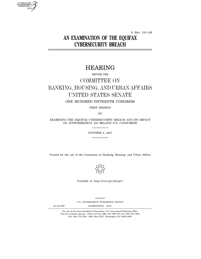 handle is hein.cbhear/fdsysasfl0001 and id is 1 raw text is: AUT-ENTICATED
US. GOVERNMENT
INFORMATION
      GP


                                        S. HRG. 115-129

AN   EXAMINATION OF THE EQUIFAX

      CYBERSECURITY BREACH


                      HEARING

                          BEFORE THE

                   COMMITTEE ON

BANKING, HOUSING, AND URBAN AFFAIRS

            UNITED STATES SENATE

          ONE  HUNDRED FIFTEENTH CONGRESS

                        FIRST SESSION

                             ON

 EXAMINING THE  EQUIFAX CYBERSECURITY BREACH  AND ITS IMPACT
         ON APPROXIMATELY  143 MILLION U.S. CONSUMERS


                       OCTOBER  4, 2017







 Printed for the use of the Committee on Banking, Housing, and Urban Affairs








                 Available at: http://www.govinfo.gov/


28-123 PDF


U.S. GOVERNMENT PUBLISHING OFFICE
       WASHINGTON : 2018


For sale by the Superintendent of Documents, U.S. Government Publishing Office
Internet: bookstore.gpo.gov Phone: toll free (866) 512-1800; DC area (202) 512-1800
    Fax: (202) 512-2104 Mail: Stop IDCC, Washington, DC 20402-0001


