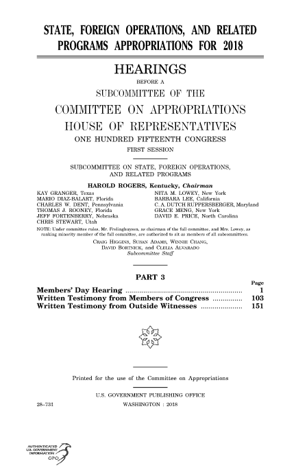 handle is hein.cbhear/fdsysasip0001 and id is 1 raw text is: 




STATE, FOREIGN OPERATIONS, AND RELATED


    PROGRAMS APPROPRIATIONS FOR 2018


                 HEARINGS

                       BEFORE A

            SUBCOMMITTEE OF THE


 COMMITTEE ON APPROPRIATIONS


   HOUSE OF REPRESENTATIVES

      ONE  HUNDRED FIFTEENTH CONGRESS

                    FIRST SESSION


     SUBCOMMITTEE  ON STATE, FOREIGN OPERATIONS,
               AND  RELATED PROGRAMS

         HAROLD   ROGERS, Kentucky, Chairman
rRANGER, Texas             NITA M. LOWEY, New York
DIAZ-BALART, Florida       BARBARA LEE, California
ES W. DENT, Pennsylvania   C. A. DUTCH RUPPERSBERGER, Maryland
AS J. ROONEY, Florida      GRACE MENG, New York
FORTENBERRY, Nebraska      DAVID E. PRICE, North Carolina


CHRIS STEWART, Utah
NOTE: Under committee rules, Mr. Frelinghuysen, as chairman of the full committee, and Mrs. Lowey, as
ranking minority member of the full committee, are authorized to sit as members of all subcommittees.
               CRAIG HIGGINS, SUSAN ADAMS, WINNIE CHANG,
                  DAVID BORTNICK, and CLELIA ALVARADO
                         Subcommittee Staff



                           PART   3

Members'  Day  Hearing       ..............................
Written Testimony   from         Members of Congress ........
Written Testimony   from Outside  Witnesses ....  .......


Page
  1
103
151


Printed for the use of the Committee on Appropriations


      U.S. GOVERNMENT PUBLISHING OFFICE
              WASHINGTON: 2018


KAY G
MARIO
CHARI
THOM
JEFF]


28-731


AUTHENTICATED
uS. GOVERNMENT
INFORMATION
      GPO'


