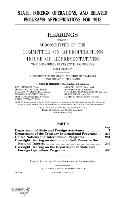 handle is hein.cbhear/fdsysasir0001 and id is 1 raw text is: 



STATE, FOREIGN OPERATIONS, AND RELATED

    PROGRAMS APPROPRIATIONS FOR 2018


     HEARINGS
           BEFORE A

SUBCOMMITTEE OF THE


     COMMITTEE ON APPROPRIATIONS

       HOUSE OF REPRESENTATIVES

          ONE  HUNDRED FIFTEENTH CONGRESS
                        FIRST SESSION


         SUBCOMMITTEE  ON STATE, FOREIGN OPERATIONS,
                   AND  RELATED PROGRAMS

              HAROLD  ROGERS, Kentucky, Chairman
KAY GRANGER, Texas             NITA M. LOWEY, New York
MARIO DIAZ-BALART, Florida     BARBARA LEE, California
CHARLES W. DENT, Pennsylvania  C. A. DUTCH RUPPERSBERGER, Maryland
THOMAS J. ROONEY, Florida      GRACE MENG, New York
JEFF FORTENBERRY, Nebraska     DAVID E. PRICE, North Carolina
CHRIS STEWART, Utah
NOTE: Under committee rules, Mr. Frelinghuysen, as chairman of the full committee, and Mrs. Lowey, as
ranking minority member of the full committee, are authorized to sit as members of all subcommittees.
               CRAIG HIGGINS, SusAN ADAMS, WINNIE CHANG,
                 DAVID BORTNICK, and CLELIA ALVARADO
                        Subcommittee Staff


PART   4


Department   of State and Foreign Assistance .........
Department   of the Treasury International Programs  ...
United Nations  and International Programs  .....  .....
Oversight Hearing  on Accountable  Soft Power  in the
  National Interest                .................................
Oversight Hearing  on the Department  of State and
  Foreign Operations  Programs     .....................


28-841


Page
  1
219
281

349

483


Printed for the use of the Committee on Appropriations

      U.S. GOVERNMENT PUBLISHING OFFICE
              WASHINGTON: 2018


AUTHENTICATED
uS. GOVERNMENT
INFORMATION
      GPO'


