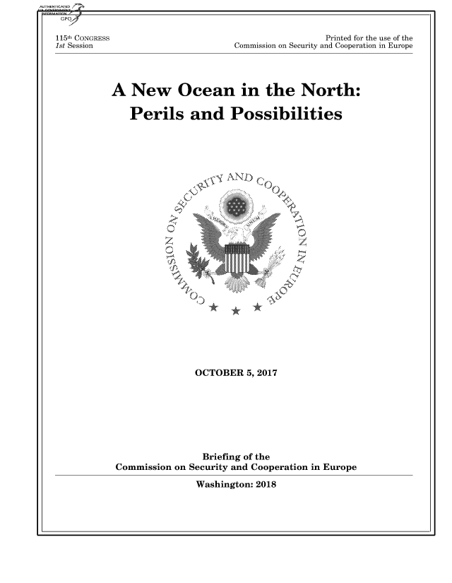 handle is hein.cbhear/fdsysasiz0001 and id is 1 raw text is: 


115th CONGRESS
1st Session


                 Printed for the use of the
Commission on Security and Cooperation in Europe


A   New Ocean in the North:

   Perils and Possibilities


\ F  N

  AN


00




   IMN


               OCTOBER   5,2017







               Briefing of the
Commission on Security and Cooperation in Europe


Washington: 2018


AUTHENTICATED/


