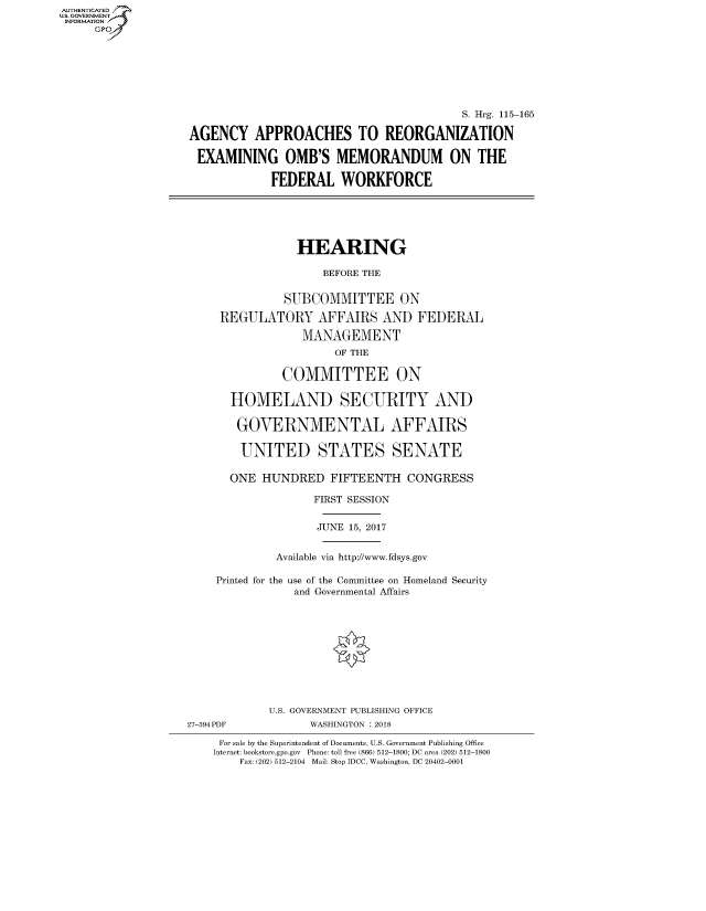 handle is hein.cbhear/fdsysasjb0001 and id is 1 raw text is: AUT-ENTICATED
US. GOVERNMENT
INFORMATION
     GP


                                          S. Hrg. 115-165

AGENCY APPROACHES TO REORGANIZATION

EXAMINING OMB'S MEMORANDUM ON THE

             FEDERAL   WORKFORCE


            HEARING

                BEFORE THE


          SUBCOMMITTEE ON

 REGULATORY AFFAIRS AND FEDERAL

             MANAGEMENT
                  OF THE

          COMMITTEE ON

  HOMELAND SECURITY AND

  GOVERNMENTAL AFFAIRS

    UNITED STATES SENATE

  ONE  HUNDRED   FIFTEENTH   CONGRESS

               FIRST SESSION


               JUNE 15, 2017


         Available via http://www.fdsys.gov

Printed for the use of the Committee on Homeland Security
            and Governmental Affairs


27-394PDF


U.S. GOVERNMENT PUBLISHING OFFICE
      WASHINGTON : 2018


For sale by the Superintendent of Documents, U.S. Government Publishing Office
Internet: bookstore.gpo.gov Phone: toll free (866) 512-1800; DC area (202) 512-1800
    Fax: (202) 512-2104 Mail: Stop IDCC, Washington, DC 20402-0001


