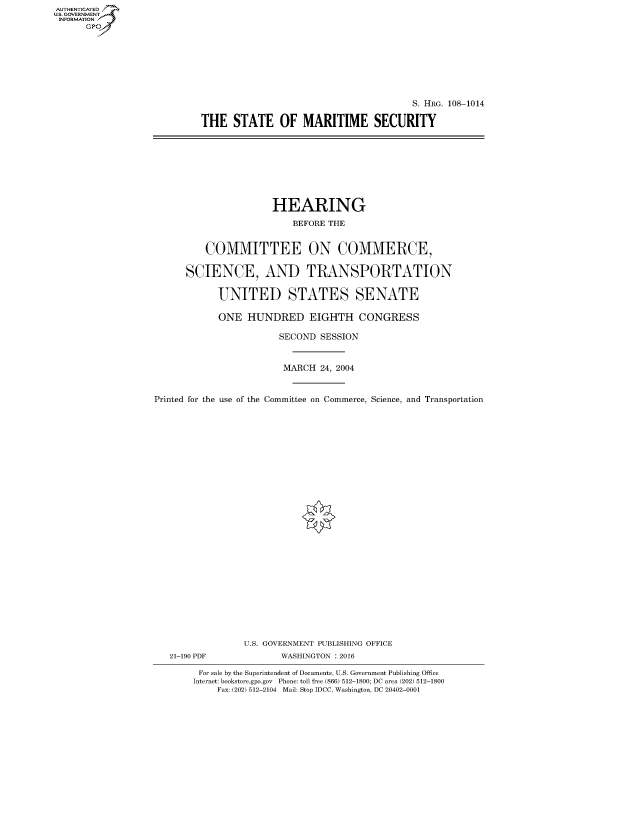 handle is hein.cbhear/fdsysaskm0001 and id is 1 raw text is: AUT-ENTICATED
U.S. GOVERNMENT
INFORMATION
      GP


                                       S. HRG. 108-1014

THE   STATE OF MARITIME SECURITY


                      HEARING

                          BEFORE THE


          COMMITTEE ON COMMERCE,


      SCIENCE, AND TRANSPORTATION


            UNITED STATES SENATE

            ONE  HUNDRED EIGHTH CONGRESS

                       SECOND  SESSION



                       MARCH   24, 2004



Printed for the use of the Committee on Commerce, Science, and Transportation


21-190 PDF


U.S. GOVERNMENT PUBLISHING OFFICE
       WASHINGTON : 2016


For sale by the Superintendent of Documents, U.S. Government Publishing Office
Internet: bookstore.gpo.gov Phone: toll free (866) 512-1800; DC area (202) 512-1800
    Fax: (202) 512-2104 Mail: Stop IDCC, Washington, DC 20402-0001


