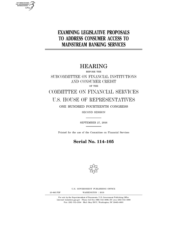 handle is hein.cbhear/fdsysaslq0001 and id is 1 raw text is: AUT-ENTICATED
U.S. GOVERNMENT
INFORMATION
     GP


EXAMINING LEGISLATIVE PROPOSALS

TO  ADDRESS CONSUMER ACCESS TO

  MAINSTREAM BANKING SERVICES


                  HEARING
                     BEFORE THE

 SUBCOMMITTEE ON FINANCIAL INSTITUTIONS

             AND  CONSUMER CREDIT
                       OF THE

COMMITTEE ON FINANCIAL SERVICES


  U.S.  HOUSE OF REPRESENTATIVES

      ONE  HUNDRED FOURTEENTH CONGRESS

                   SECOND SESSION



                   SEPTEMBER 27, 2016


     Printed for the use of the Committee on Financial Services


              Serial   No.  114-105


25-965 PDF


U.S. GOVERNMENT PUBLISHING OFFICE
      WASHINGTON : 2018


For sale by the Superintendent of Documents, U.S. Government Publishing Office
Internet: bookstore.gpo.gov Phone: toll free (866) 512-1800; DC area (202) 512-1800
    Fax: (202) 512-2104 Mail: Stop IDCC, Washington, DC 20402-0001


