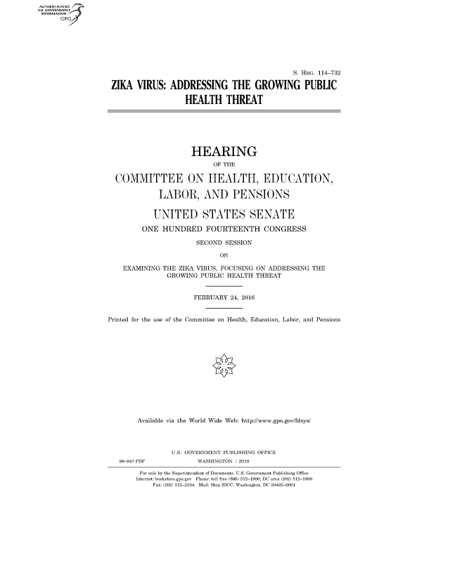 handle is hein.cbhear/fdsysasmh0001 and id is 1 raw text is: AUT-ENTICATED
US. GOVERNMENT
INFORMATION
      GP


                                               S. HRG. 114-732

ZIKA   VIRUS:  ADDRESSING THE GROWING PUBLIC

                   HEALTH THREAT


                      HEARING
                           OF THE

  COMMITTEE ON HEALTH, EDUCATION,

             LABOR, AND PENSIONS


             UNITED STATES SENATE

         ONE  HUNDRED FOURTEENTH CONGRESS

                       SECOND SESSION

                             ON

    EXAMINING THE ZIKA VIRUS, FOCUSING ON ADDRESSING THE
               GROWING  PUBLIC HEALTH THREAT


                      FEBRUARY  24, 2016


Printed for the use of the Committee on Health, Education, Labor, and Pensions















        Available via the World Wide Web: http://www.gpo.gov/fdsys/


98-947 PDF


U.S. GOVERNMENT PUBLISHING OFFICE
       WASHINGTON : 2018


For sale by the Superintendent of Documents, U.S. Government Publishing Office
Internet: bookstore.gpo.gov Phone: toll free (866) 512-1800; DC area (202) 512-1800
    Fax: (202) 512-2104 Mail: Stop IDCC, Washington, DC 20402-0001



