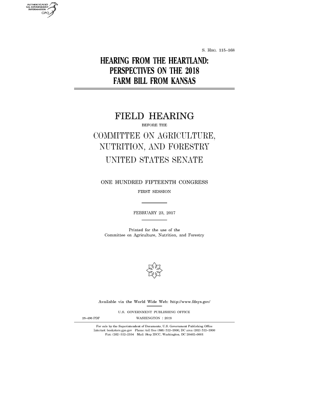 handle is hein.cbhear/fdsysasok0001 and id is 1 raw text is: AUT-ENTICATED
US. GOVERNMENT
INFORMATION
      GP


                                      S. HRG. 115-168


HEARING FROM THE HEARTLAND:

    PERSPECTIVES ON THE 2018

    FARM BILL FROM KANSAS


        FIELD HEARING
                  BEFORE THE


COMMITTEE ON AGRICULTURE,

  NUTRITION, AND FORESTRY


     UNITED STATES SENATE




   ONE  HUNDRED FIFTEENTH CONGRESS

                 FIRST SESSION




               FEBRUARY 23, 2017



             Printed for the use of the
    Committee on Agriculture, Nutrition, and Forestry














  Available via the World Wide Web: http://www.fdsys.gov/

         U.S. GOVERNMENT PUBLISHING OFFICE


28-496 PDF


WASHINGTON : 2018


For sale by the Superintendent of Documents, U.S. Government Publishing Office
Internet: bookstore.gpo.gov Phone: toll free (866) 512-1800; DC area (202) 512-1800
    Fax: (202) 512-2104 Mail: Stop IDCC, Washington, DC 20402-0001


