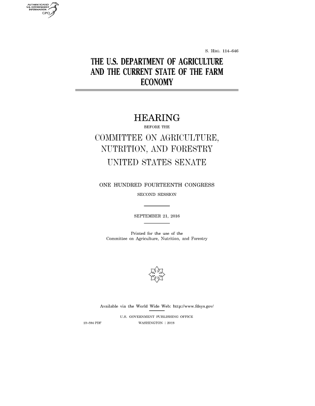 handle is hein.cbhear/fdsysasss0001 and id is 1 raw text is: AUTHENTICATED
U.S. GOVERNMENT
INFORMATION
     Gp


                                    S. HRG. 114-646


THE U.S. DEPARTMENT OF AGRICULTURE

AND THE CURRENT STATE OF THE FARM

                ECONOMY


                HEARING
                   BEFORE THE


    COMMITTEE ON AGRICULTURE,

      NUTRITION, AND FORESTRY


      UNITED STATES SENATE




      ONE HUNDRED FOURTEENTH CONGRESS

                 SECOND SESSION




                 SEPTEMBER 21, 2016



               Printed for the use of the
       Committee on Agriculture, Nutrition, and Forestry














     Available via the World Wide Web: http://www.fdsys.gov/

           U.S. GOVERNMENT PUBLISHING OFFICE
23-594 PDF       WASHINGTON : 2018


