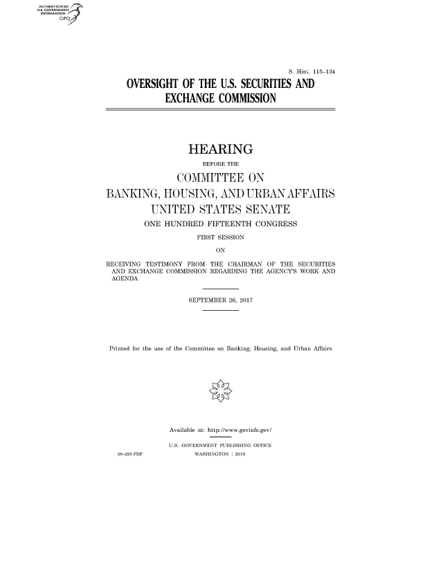 handle is hein.cbhear/fdsysasvt0001 and id is 1 raw text is: AUTHENTICATED
U.S. GOVERNMENT
INFORMATION
     Gp


                                     S. HRG. 115-134

OVERSIGHT OF THE U.S. SECURITIES AND

         EXCHANGE COMMISSION


                   HEARING

                      BEFORE THE

                COMMITTEE ON

BANKING, HOUSING, AND URBAN AFFAIRS

          UNITED STATES SENATE

          ONE HUNDRED FIFTEENTH CONGRESS

                     FIRST SESSION

                         ON

RECEIVING TESTIMONY FROM THE CHAIRMAN OF THE SECURITIES
AND EXCHANGE COMMISSION REGARDING THE AGENCY'S WORK AND
AGENDA


                   SEPTEMBER 26, 2017







 Printed for the use of the Committee on Banking, Housing, and Urban Affairs












               Available at: http://www.govinfo.gov/

               U.S. GOVERNMENT PUBLISHING OFFICE
   28-283 PDF       WASHINGTON : 2018


