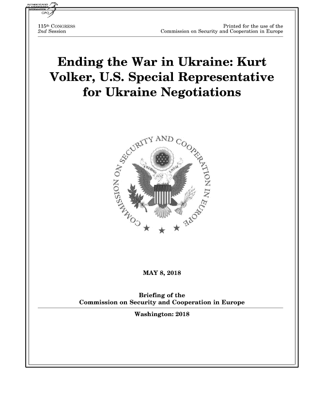 handle is hein.cbhear/fdsysaswm0001 and id is 1 raw text is: 

115th CONGRESS                             Printed for the use of the
2nd Session                 Commission on Security and Cooperation in Europe



     Ending the War in Ukraine: Kurt

   Volker, U.S. Special Representative

          for Ukraine Negotiations





                       '° C>  '  ... g  Ci ic '
                           \ME
                                 '4'













                        MAY 8, 2018


                        Briefing of the
          Commission on Security and Cooperation in Europe
                      Washington: 2018


