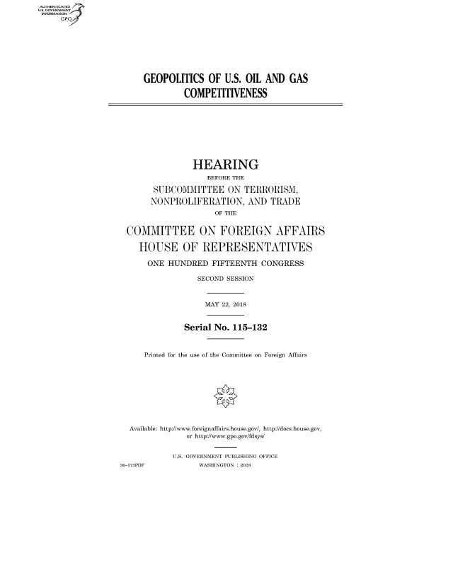 handle is hein.cbhear/fdsysatbc0001 and id is 1 raw text is: AUT-ENTICATED
US. GOVERNMENT
INFORMATION
     GP









                        GEOPOLITICS OF U.S. OIL AND GAS

                                 COMPETITIVENESS










                                   HEARING
                                      BEFORE THE

                          SUBCOMMITTEE ON TERRORISM,

                          NONPROLIFERATION, AND TRADE
                                        OF THE


                    COMMITTEE ON FOREIGN AFFAIRS

                       HOUSE OF REPRESENTATIVES

                         ONE HUNDRED   FIFTEENTH  CONGRESS

                                    SECOND SESSION



                                      MAY 22, 2018


                                 Serial No. 115-132



                        Printed for the use of the Committee on Foreign Affairs










                     Available: http://www.foreignaffairs.house.gov/, http://does.house.gov,
                                  or http://www.gpo.gov/fdsys/


                              U.S. GOVERNMENT PUBLISHING OFFICE
                   30-173PDF        WASHINGTON : 2018


