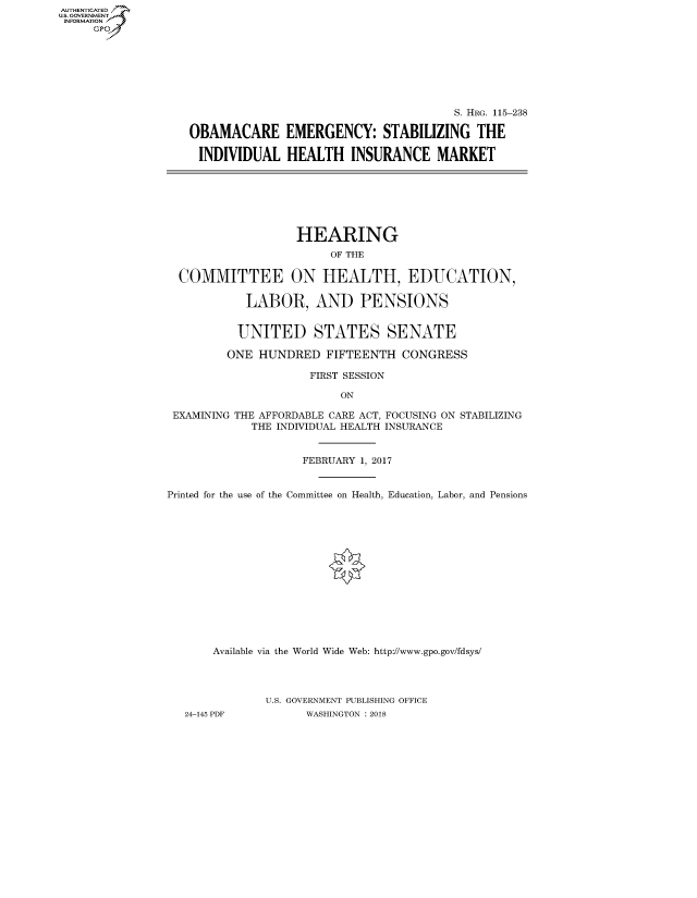 handle is hein.cbhear/fdsysatdx0001 and id is 1 raw text is: AUT-ENTICATED
US. GOVERNMENT
INFORMATION
     GP


                                       S. HRG. 115-238

OBAMACARE EMERGENCY: STABILIZING THE

INDIVIDUAL HEALTH INSURANCE MARKET


                   HEARING
                        OF THE

  COMMITTEE ON HEALTH, EDUCATION,

           LABOR, AND PENSIONS


           UNITED STATES SENATE

         ONE HUNDRED   FIFTEENTH  CONGRESS

                     FIRST SESSION

                         ON

 EXAMINING THE AFFORDABLE CARE ACT, FOCUSING ON STABILIZING
            THE INDIVIDUAL HEALTH INSURANCE


                    FEBRUARY 1, 2017


Printed for the use of the Committee on Health, Education, Labor, and Pensions















       Available via the World Wide Web: http://www.gpo.gov/fdsys/




              U.S. GOVERNMENT PUBLISHING OFFICE
   24-145 PDF       WASHINGTON : 2018


