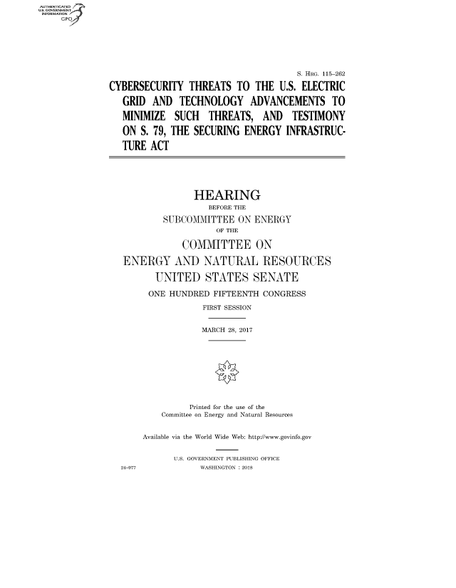 handle is hein.cbhear/fdsysatdz0001 and id is 1 raw text is: AUT-ENTICATED
US. GOVERNMENT
INFORMATION
     GP


                                       S. HRG. 115-262

CYBERSECURITY   THREATS   TO  THE  U.S. ELECTRIC

   GRID  AND  TECHNOLOGY ADVANCEMENTS TO

   MINIMIZE   SUCH   THREATS,   AND   TESTIMONY

   ON  S. 79, THE SECURING  ENERGY   INFRASTRUC-

   TURE  ACT


               HEARING
                  BEFORE THE

         SUBCOMMITTEE   ON ENERGY
                    OF THE

             COMMITTEE ON

ENERGY AND NATURAL RESOURCES

       UNITED STATES SENATE

       ONE HUNDRED FIFTEENTH CONGRESS

                 FIRST SESSION


                 MARCH 28, 2017











              Printed for the use of the
        Committee on Energy and Natural Resources


     Available via the World Wide Web: http://www.govinfo.gov


           U.S. GOVERNMENT PUBLISHING OFFICE
24-977          WASHINGTON : 2018


