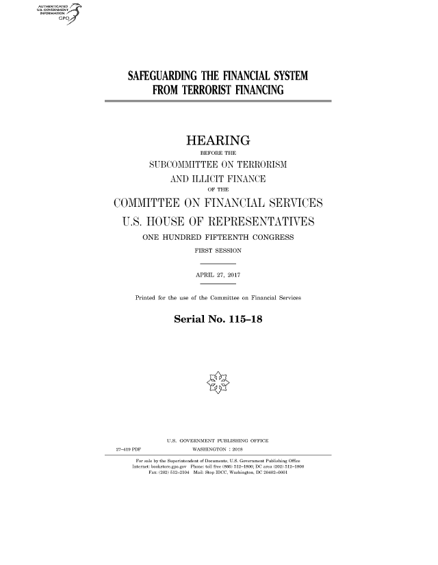 handle is hein.cbhear/fdsysatgf0001 and id is 1 raw text is: AUT-ENTICATED
US. GOVERNMENT
INFORMATION
      GP


SAFEGUARDING THE FINANCIAL SYSTEM

      FROM TERRORIST FINANCING


                   HEARING
                      BEFORE THE

         SUBCOMMITTEE ON TERRORISM

               AND  ILLICIT  FINANCE
                        OF THE

COMMITTEE ON FINANCIAL SERVICES


  U.S.  HOUSE OF REPRESENTATIVES

       ONE   HUNDRED FIFTEENTH CONGRESS

                     FIRST SESSION



                     APRIL 27, 2017


      Printed for the use of the Committee on Financial Services


                Serial  No.   115-18


















              U.S. GOVERNMENT PUBLISHING OFFICE
 27-419 PDF         WASHINGTON : 2018

      For sale by the Superintendent of Documents, U.S. Government Publishing Office
      Internet: bookstore.gpo.gov Phone: toll free (866) 512-1800; DC area (202) 512-1800
         Fax: (202) 512-2104 Mail: Stop IDCC, Washington, DC 20402-0001


