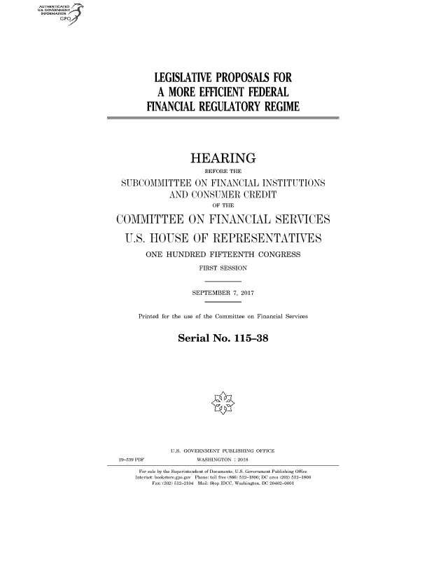 handle is hein.cbhear/fdsysatgn0001 and id is 1 raw text is: AUT-ENTICATED
US. GOVERNMENT
INFORMATION
     GP


  LEGISLATIVE PROPOSALS FOR

  A  MORE EFFICIENT FEDERAL

FINANCIAL REGULATORY REGIME


                  HEARING
                      BEFORE THE

 SUBCOMMITTEE ON FINANCIAL INSTITUTIONS

             AND  CONSUMER CREDIT
                        OF THE

COMMITTEE ON FINANCIAL SERVICES


  U.S.  HOUSE OF REPRESENTATIVES

       ONE  HUNDRED FIFTEENTH CONGRESS

                    FIRST SESSION



                    SEPTEMBER 7, 2017


     Printed for the use of the Committee on Financial Services


               Serial   No.  115-38


29-539 PDF


U.S. GOVERNMENT PUBLISHING OFFICE
      WASHINGTON : 2018


For sale by the Superintendent of Documents, U.S. Government Publishing Office
Internet: bookstore.gpo.gov Phone: toll free (866) 512-1800; DC area (202) 512-1800
    Fax: (202) 512-2104 Mail: Stop IDCC, Washington, DC 20402-0001


