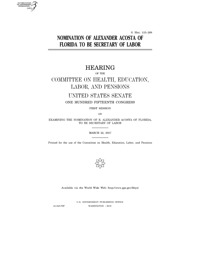 handle is hein.cbhear/fdsysatie0001 and id is 1 raw text is: AUT-ENTICATED
US. GOVERNMENT
INFORMATION
     GP


                                     S. HRG. 115-268

NOMINATION OF ALEXANDER ACOSTA OF

FLORIDA TO BE SECRETARY OF LABOR


                   HEARING
                        OF THE

  COMMITTEE ON HEALTH, EDUCATION,

           LABOR, AND PENSIONS


           UNITED STATES SENATE

         ONE HUNDRED   FIFTEENTH  CONGRESS

                     FIRST SESSION

                         ON

EXAMINING THE NOMINATION OF R. ALEXANDER ACOSTA OF FLORIDA,
               TO BE SECRETARY OF LABOR


                     MARCH 22, 2017


Printed for the use of the Committee on Health, Education, Labor, and Pensions















       Available via the World Wide Web: http://www.gpo.gov/fdsys/




              U.S. GOVERNMENT PUBLISHING OFFICE
   24-848 PDF       WASHINGTON : 2018


