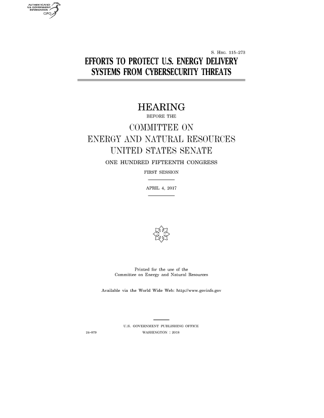 handle is hein.cbhear/fdsysatif0001 and id is 1 raw text is: AUT-ENTICATED
U.S. GOVERNMENT
INFORMATION
     GP


                                       S. HRG. 115-273

EFFORTS   TO PROTECT U.S.   ENERGY   DELIVERY

  SYSTEMS   FROM  CYBERSECURITY THREATS


               HEARING
                  BEFORE THE


             COMMITTEE ON

ENERGY AND NATURAL RESOURCES

       UNITED STATES SENATE

       ONE HUNDRED  FIFTEENTH  CONGRESS

                 FIRST SESSION


APRIL 4, 2017


24-979


          Printed for the use of the
    Committee on Energy and Natural Resources


Available via the World Wide Web: http://www.govinfo.gov







       U.S. GOVERNMENT PUBLISHING OFFICE
             WASHINGTON : 2018


