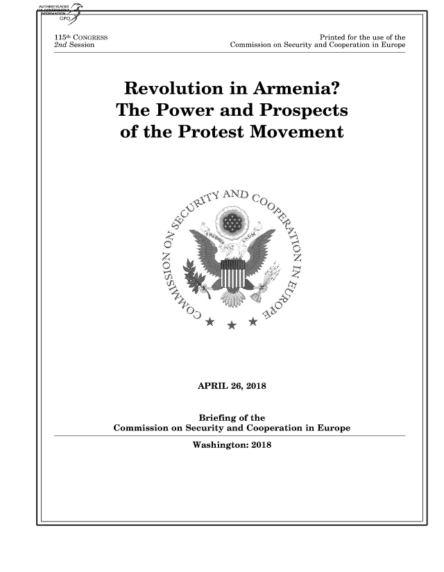 handle is hein.cbhear/fdsysatis0001 and id is 1 raw text is: 


115th CONGRESS
2nd Session


               Printed for the use of the
Commission on Security and Cooperation in Europe


Revolution in Armenia?

The Power and Prospects

of   the   Protest Movement


**K
J~


              APRIL 26, 2018


              Briefing of the
Commission on Security and Cooperation in Europe


Washington: 2018


AUTHENTICATED/


z


